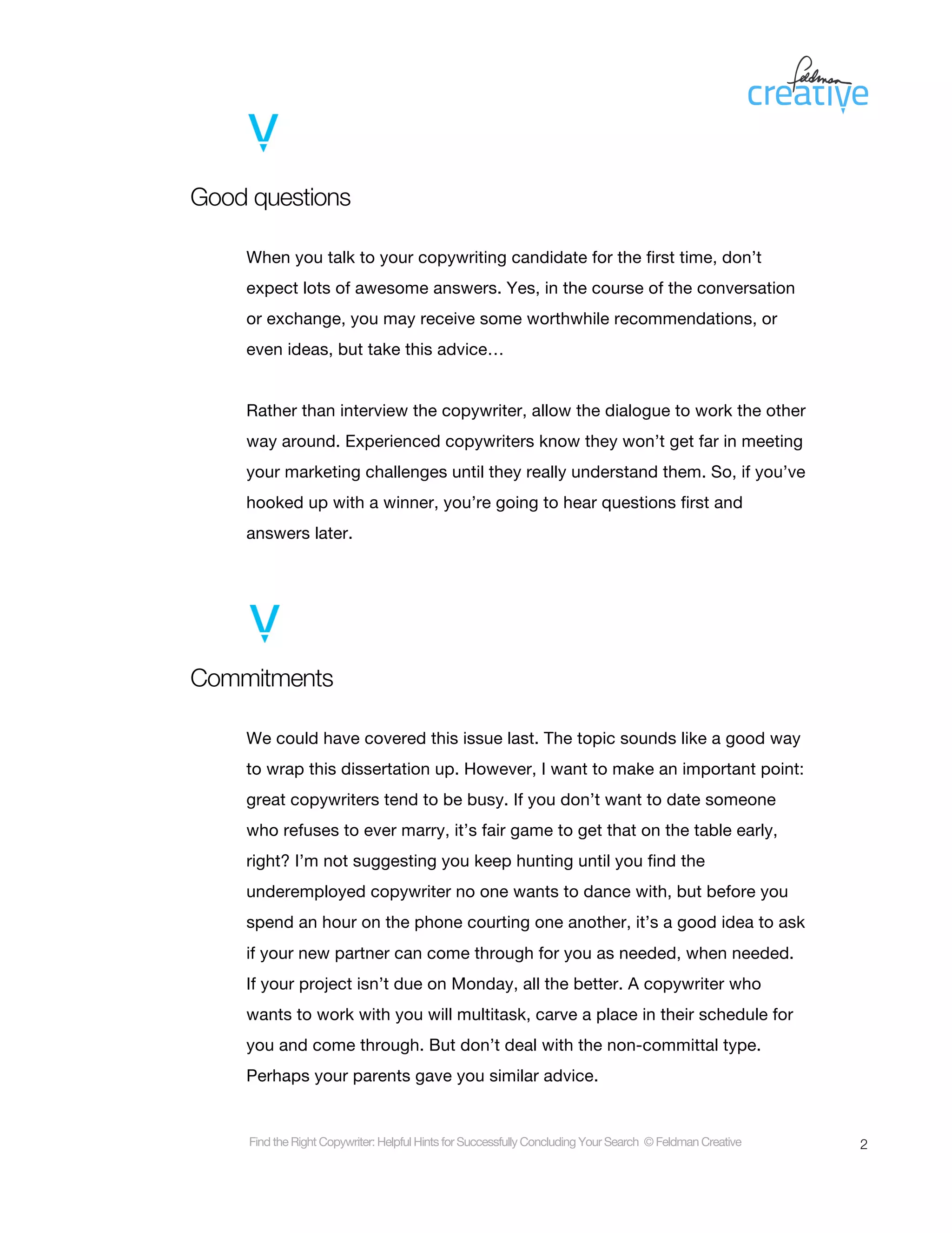 Good questions

    When you talk to your copywriting candidate for the first time, don’t
    expect lots of awesome answers. Yes, in the course of the conversation
    or exchange, you may receive some worthwhile recommendations, or
    even ideas, but take this advice…


    Rather than interview the copywriter, allow the dialogue to work the other
    way around. Experienced copywriters know they won’t get far in meeting
    your marketing challenges until they really understand them. So, if you’ve
    hooked up with a winner, you’re going to hear questions first and
    answers later.




Commitments

    We could have covered this issue last. The topic sounds like a good way
    to wrap this dissertation up. However, I want to make an important point:
    great copywriters tend to be busy. If you don’t want to date someone
    who refuses to ever marry, it’s fair game to get that on the table early,
    right? I’m not suggesting you keep hunting until you find the
    underemployed copywriter no one wants to dance with, but before you
    spend an hour on the phone courting one another, it’s a good idea to ask
    if your new partner can come through for you as needed, when needed.
    If your project isn’t due on Monday, all the better. A copywriter who
    wants to work with you will multitask, carve a place in their schedule for
    you and come through. But don’t deal with the non-committal type.
    Perhaps your parents gave you similar advice.


     Find the Right Copywriter: Helpful Hints for Successfully Concluding Your Search © Feldman Creative   2
 