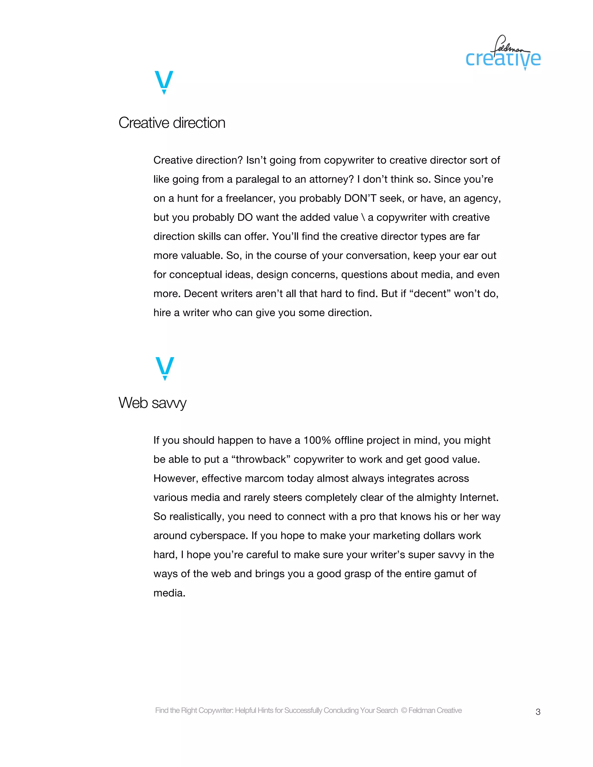 Creative direction

     Creative direction? Isn’t going from copywriter to creative director sort of
     like going from a paralegal to an attorney? I don’t think so. Since you’re
     on a hunt for a freelancer, you probably DON’T seek, or have, an agency,
     but you probably DO want the added value  a copywriter with creative
     direction skills can offer. You’ll find the creative director types are far
     more valuable. So, in the course of your conversation, keep your ear out
     for conceptual ideas, design concerns, questions about media, and even
     more. Decent writers aren’t all that hard to find. But if “decent” won’t do,
     hire a writer who can give you some direction.




Web savvy

     If you should happen to have a 100% offline project in mind, you might
     be able to put a “throwback” copywriter to work and get good value.
     However, effective marcom today almost always integrates across
     various media and rarely steers completely clear of the almighty Internet.
     So realistically, you need to connect with a pro that knows his or her way
     around cyberspace. If you hope to make your marketing dollars work
     hard, I hope you’re careful to make sure your writer’s super savvy in the
     ways of the web and brings you a good grasp of the entire gamut of
     media.




      Find the Right Copywriter: Helpful Hints for Successfully Concluding Your Search © Feldman Creative   3
 