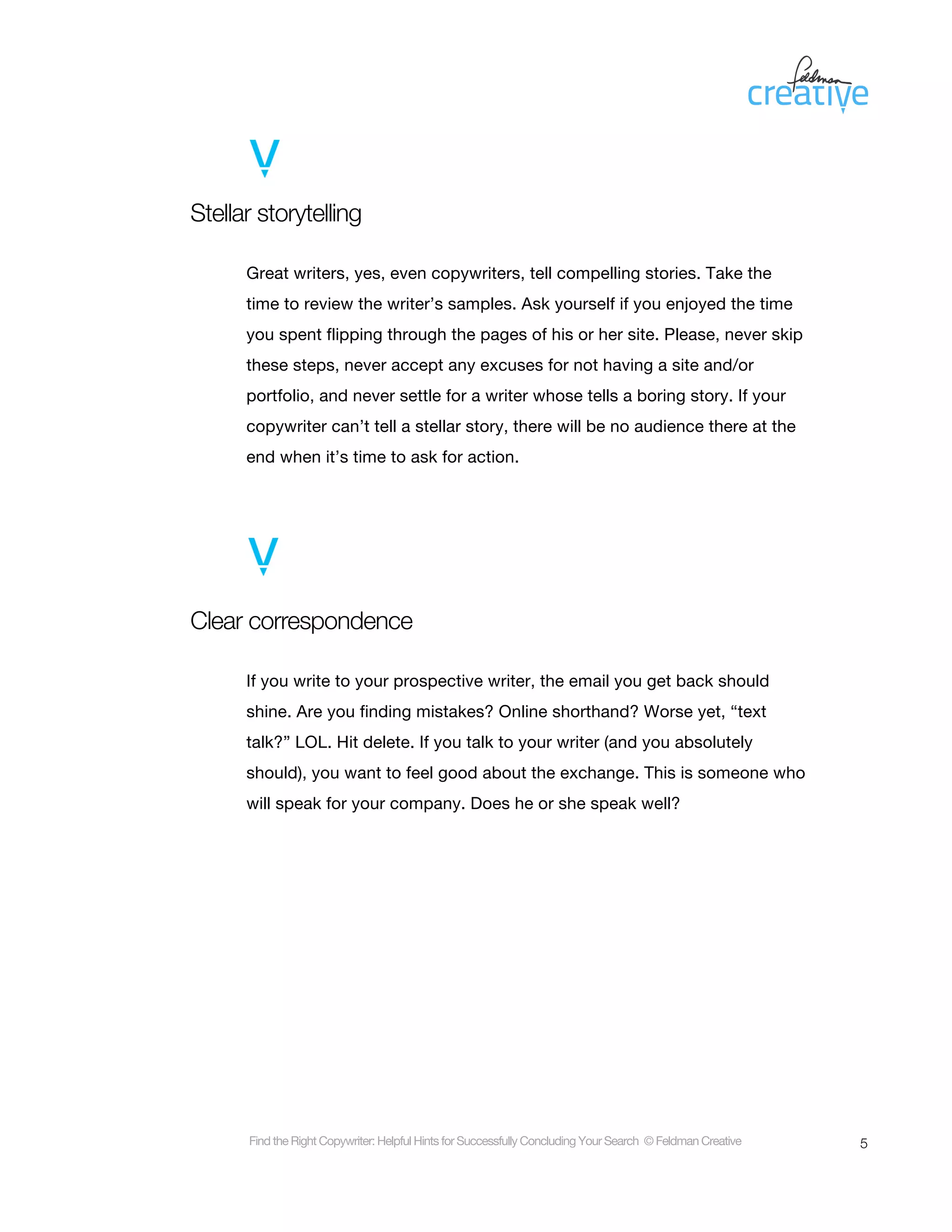 Stellar storytelling

      Great writers, yes, even copywriters, tell compelling stories. Take the
      time to review the writer’s samples. Ask yourself if you enjoyed the time
      you spent flipping through the pages of his or her site. Please, never skip
      these steps, never accept any excuses for not having a site and/or
      portfolio, and never settle for a writer whose tells a boring story. If your
      copywriter can’t tell a stellar story, there will be no audience there at the
      end when it’s time to ask for action.




Clear correspondence

      If you write to your prospective writer, the email you get back should
      shine. Are you finding mistakes? Online shorthand? Worse yet, “text
      talk?” LOL. Hit delete. If you talk to your writer (and you absolutely
      should), you want to feel good about the exchange. This is someone who
      will speak for your company. Does he or she speak well?




      Find the Right Copywriter: Helpful Hints for Successfully Concluding Your Search © Feldman Creative   5
 