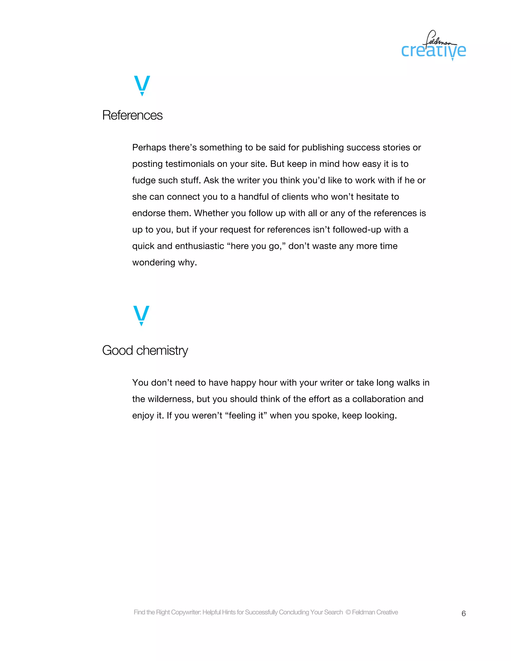 References

    Perhaps there’s something to be said for publishing success stories or
    posting testimonials on your site. But keep in mind how easy it is to
    fudge such stuff. Ask the writer you think you’d like to work with if he or
    she can connect you to a handful of clients who won’t hesitate to
    endorse them. Whether you follow up with all or any of the references is
    up to you, but if your request for references isn’t followed-up with a
    quick and enthusiastic “here you go,” don’t waste any more time
    wondering why.




Good chemistry

    You don’t need to have happy hour with your writer or take long walks in
    the wilderness, but you should think of the effort as a collaboration and
    enjoy it. If you weren’t “feeling it” when you spoke, keep looking.




     Find the Right Copywriter: Helpful Hints for Successfully Concluding Your Search © Feldman Creative   6
 