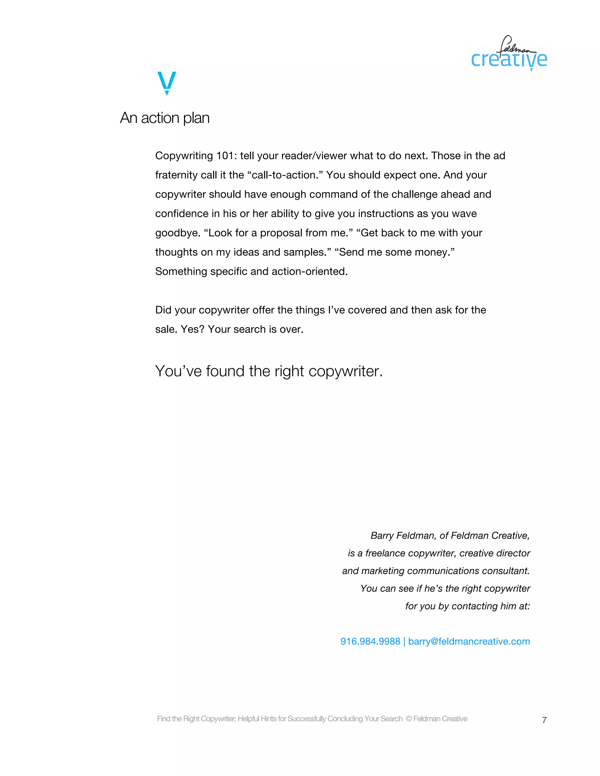 An action plan

     Copywriting 101: tell your reader/viewer what to do next. Those in the ad
     fraternity call it the “call-to-action.” You should expect one. And your
     copywriter should have enough command of the challenge ahead and
     confidence in his or her ability to give you instructions as you wave
     goodbye. “Look for a proposal from me.” “Get back to me with your
     thoughts on my ideas and samples.” “Send me some money.”
     Something specific and action-oriented.


     Did your copywriter offer the things I’ve covered and then ask for the
     sale. Yes? Your search is over.



     You’ve found the right copywriter.




                                                                         Barry Feldman, of Feldman Creative,
                                                                 is a freelance copywriter, creative director
                                                                and marketing communications consultant.
                                                                     You can see if he’s the right copywriter
                                                                                    for you by contacting him at:


                                                               916.984.9988 | barry@feldmancreative.com




     Find the Right Copywriter: Helpful Hints for Successfully Concluding Your Search © Feldman Creative            7
 