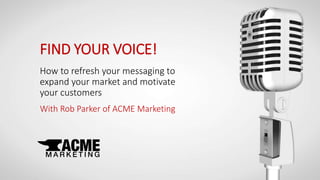 FIND YOUR VOICE!
How to refresh your messaging to
expand your market and motivate
your customers
With Rob Parker of ACME Marketing
 
