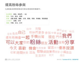 小結
• 參考厲害的粉絲頁
• 阿婆可以衝量，但仍應避免貼太多無關的文章吸引太多無關粉絲
• 考慮整體策略的關係
• 加 “#” 與使用Facebook Offer更明確計算轉換率
 