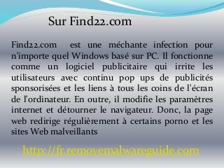 Sur Find22.com
Find22.com est une méchante infection pour
n'importe quel Windows basé sur PC. Il fonctionne
comme un logiciel publicitaire qui irrite les
utilisateurs avec continu pop ups de publicités
sponsorisées et les liens à tous les coins de l'écran
de l'ordinateur. En outre, il modifie les paramètres
internet et détourner le navigateur. Donc, la page
web redirige régulièrement à certains porno et les
sites Web malveillants
http://fr.removemalwareguide.com
 