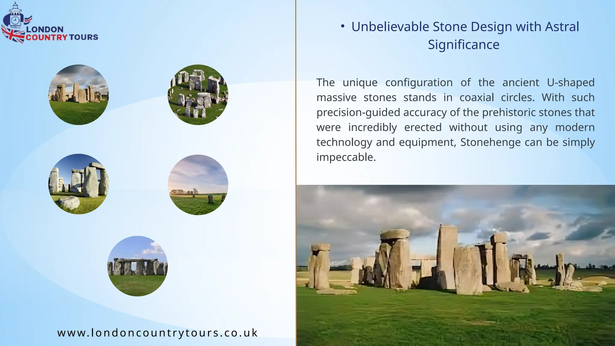 • Unbelievable Stone Design with Astral
Significance
The unique configuration of the ancient U-shaped
massive stones stands in coaxial circles. With such
precision-guided accuracy of the prehistoric stones that
were incredibly erected without using any modern
technology and equipment, Stonehenge can be simply
impeccable.
www.londoncountrytours.co. uk
 