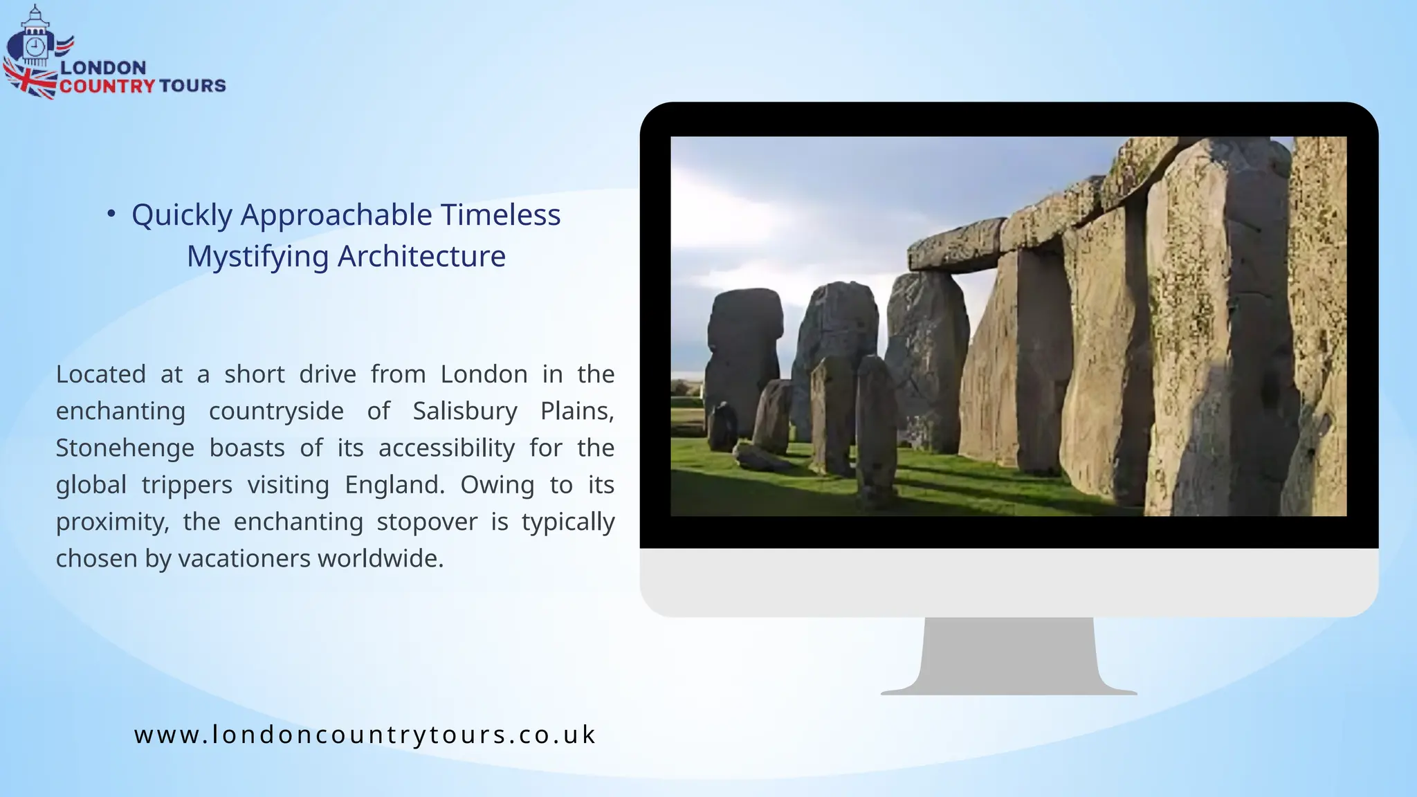 Located at a short drive from London in the
enchanting countryside of Salisbury Plains,
Stonehenge boasts of its accessibility for the
global trippers visiting England. Owing to its
proximity, the enchanting stopover is typically
chosen by vacationers worldwide.
• Quickly Approachable Timeless
Mystifying Architecture
www.londoncountrytours.co. uk
 