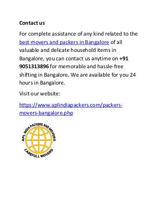 Contact us
For complete assistance of any kind related to the
best movers and packers in Bangalore of all
valuable and delicate household items in
Bangalore, you can contact us anytime on +91
9051313896 for memorable and hassle-free
shifting in Bangalore. We are available for you 24
hours in Bangalore.
Visit our website:
https://www.aplindiapackers.com/packers-
movers-bangalore.php
 