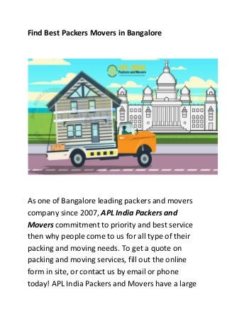 Find Best Packers Movers in Bangalore
As one of Bangalore leading packers and movers
company since 2007, APL India Packers and
Movers commitment to priority and best service
then why people come to us for all type of their
packing and moving needs. To get a quote on
packing and moving services, fill out the online
form in site, or contact us by email or phone
today! APL India Packers and Movers have a large
 