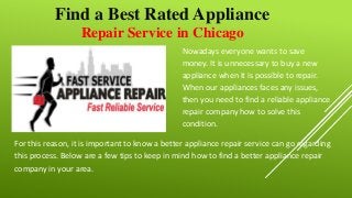 Repair Service in Chicago
Find a Best Rated Appliance
Nowadays everyone wants to save
money. It is unnecessary to buy a new
appliance when it is possible to repair.
When our appliances faces any issues,
then you need to find a reliable appliance
repair company how to solve this
condition.
For this reason, it is important to know a better appliance repair service can go regarding
this process. Below are a few tips to keep in mind how to find a better appliance repair
company in your area.
 