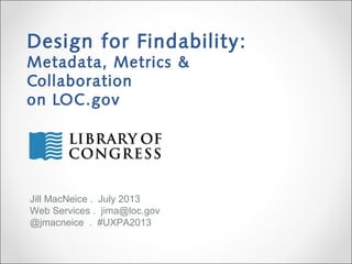 Design for Findability:
Metadata, Metrics &
Collaboration
on LOC.gov
Jill MacNeice . July 2013
Web Services . jima@loc.gov
@jmacneice . #UXPA2013
 