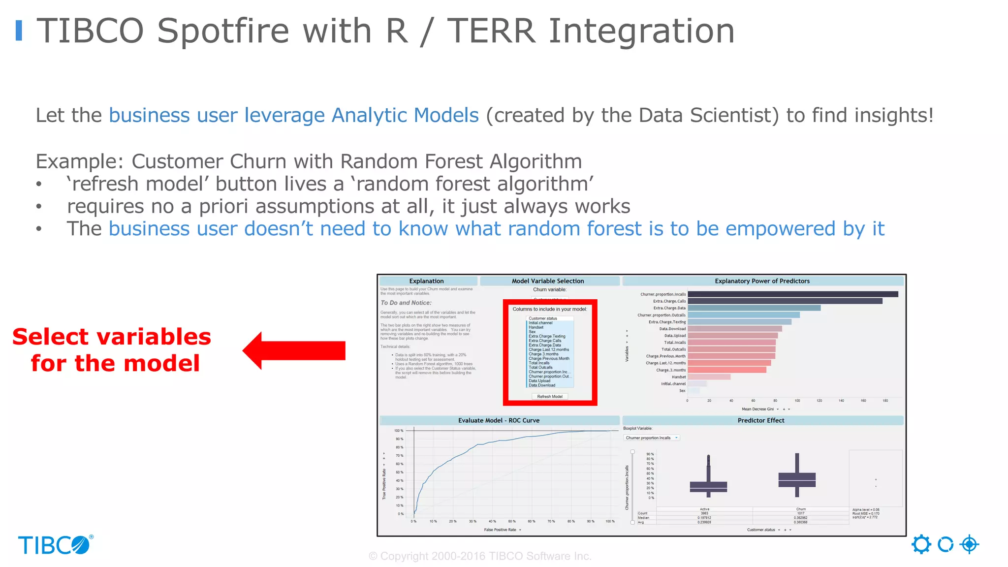 TIBCO Spotfire with R / TERR Integration
© Copyright 2000-2016 TIBCO Software Inc.
Let the business user leverage Analytic Models (created by the Data Scientist) to find insights!
Example: Customer Churn with Random Forest Algorithm
• ‘refresh model’ button lives a ‘random forest algorithm’
• requires no a priori assumptions at all, it just always works
• The business user doesn’t need to know what random forest is to be empowered by it
Select variables
for the model
 