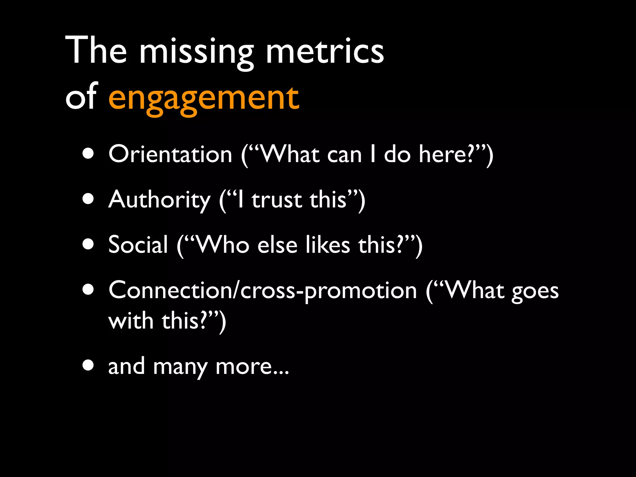 The missing metrics
of engagement
• Orientation (“What can I do here?”)
• Authority (“I trust this”)
• Social (“Who else likes this?”)
• Connection/cross-promotion (“What goes
  with this?”)
• and many more...
 
