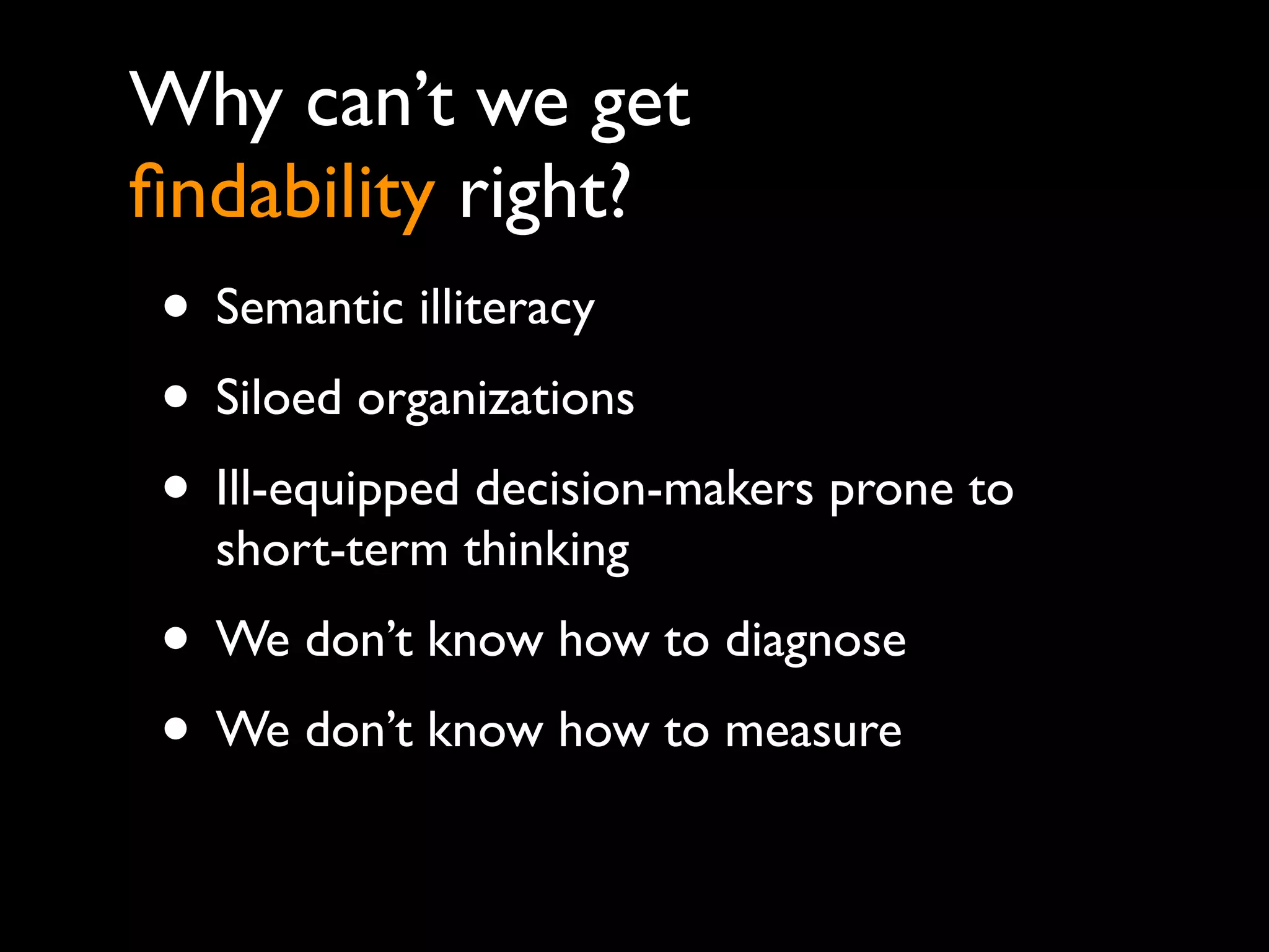Why can’t we get
ﬁndability right?
• Semantic illiteracy
• Siloed organizations
• Ill-equipped decision-makers prone to
  short-term thinking
• We don’t know how to diagnose
• We don’t know how to measure
 