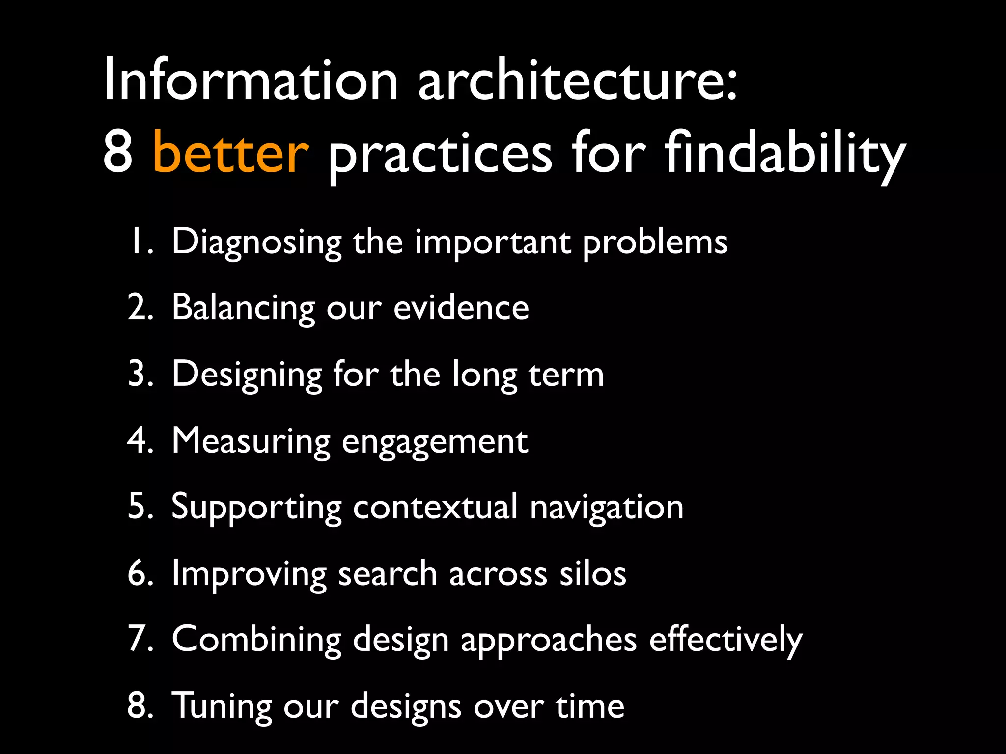 Information architecture:
8 better practices for ﬁndability
 1. Diagnosing the important problems
 2. Balancing our evidence
 3. Designing for the long term
 4. Measuring engagement
 5. Supporting contextual navigation
 6. Improving search across silos
 7. Combining design approaches effectively
 8. Tuning our designs over time
 