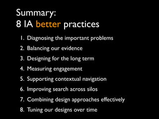 Summary:
8 IA better practices
1. Diagnosing the important problems
2. Balancing our evidence
3. Designing for the long term
4. Measuring engagement
5. Supporting contextual navigation
6. Improving search across silos
7. Combining design approaches effectively
8. Tuning our designs over time
 