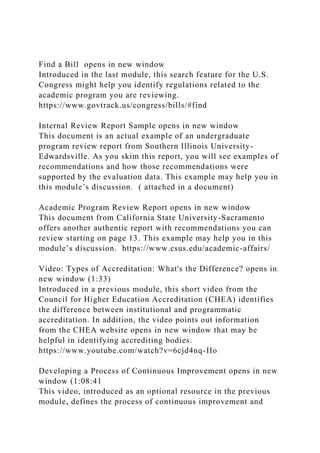 Find a Bill opens in new window
Introduced in the last module, this search feature for the U.S.
Congress might help you identify regulations related to the
academic program you are reviewing.
https://www.govtrack.us/congress/bills/#find
Internal Review Report Sample opens in new window
This document is an actual example of an undergraduate
program review report from Southern Illinois University-
Edwardsville. As you skim this report, you will see examples of
recommendations and how those recommendations were
supported by the evaluation data. This example may help you in
this module’s discussion. ( attached in a document)
Academic Program Review Report opens in new window
This document from California State University-Sacramento
offers another authentic report with recommendations you can
review starting on page 13. This example may help you in this
module’s discussion. https://www.csus.edu/academic-affairs/
Video: Types of Accreditation: What's the Difference? opens in
new window (1:33)
Introduced in a previous module, this short video from the
Council for Higher Education Accreditation (CHEA) identifies
the difference between institutional and programmatic
accreditation. In addition, the video points out information
from the CHEA website opens in new window that may be
helpful in identifying accrediting bodies.
https://www.youtube.com/watch?v=6cjd4nq-IIo
Developing a Process of Continuous Improvement opens in new
window (1:08:41
This video, introduced as an optional resource in the previous
module, defines the process of continuous improvement and
 