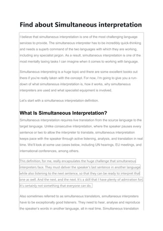 Find about Simultaneous interpretation
I believe that simultaneous interpretation is one of the most challenging language
services to provide. The simultaneous interpreter has to be incredibly quick-thinking
and needs a superb command of the two languages with which they are working,
including any specialist jargon. As a result, simultaneous interpretation is one of the
most mentally taxing tasks I can imagine when it comes to working with language.
Simultaneous interpreting is a huge topic and there are some excellent books out
there if you’re really taken with the concept. For now, I’m going to give you a run-
down of what simultaneous interpretation is, how it works, why simultaneous
interpreters are used and what specialist equipment is involved.
Let’s start with a simultaneous interpretation definition.
What Is Simultaneous Interpretation?
Simultaneous interpretation requires live translation from the source language to the
target language. Unlike consecutive interpretation, where the speaker pauses every
sentence or two to allow the interpreter to translate, simultaneous interpretation
keeps pace with the speaker through active listening, analysis, and translation in real
time. We’ll look at some use cases below, including UN hearings, EU meetings, and
international conferences, among others.
This definition, for me, really encapsulates the huge challenge that simultaneous
interpreters face. They must deliver the speaker’s last sentence in another language
while also listening to the next sentence, so that they can be ready to interpret that
one as well. And the next, and the next. It’s a skill that I have plenty of admiration for;
it’s certainly not something that everyone can do.
Also sometimes referred to as simultaneous translators, simultaneous interpreters
have to be exceptionally good listeners. They need to hear, analyse and reproduce
the speaker’s words in another language, all in real time. Simultaneous translation
 