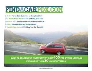 5-Day Money-Back Guarantee on Every Used Car!

3-Month/3,000-Mile Warranty on Every Used Car!

CarFax and Thorough Inspection on Every Used Car!

Plus... Every Location is a Buying Center!

Speedy Appraisal and We’ll Buy Your Car Outright!




    CLICK TO SEARCH OUR INVENTORY OF OVER                          400 PRE-OWNED VEHICLES
                           FROM MORE THAN           30 MANUFACTURERS!

                                             www.findacarpdx.com
 