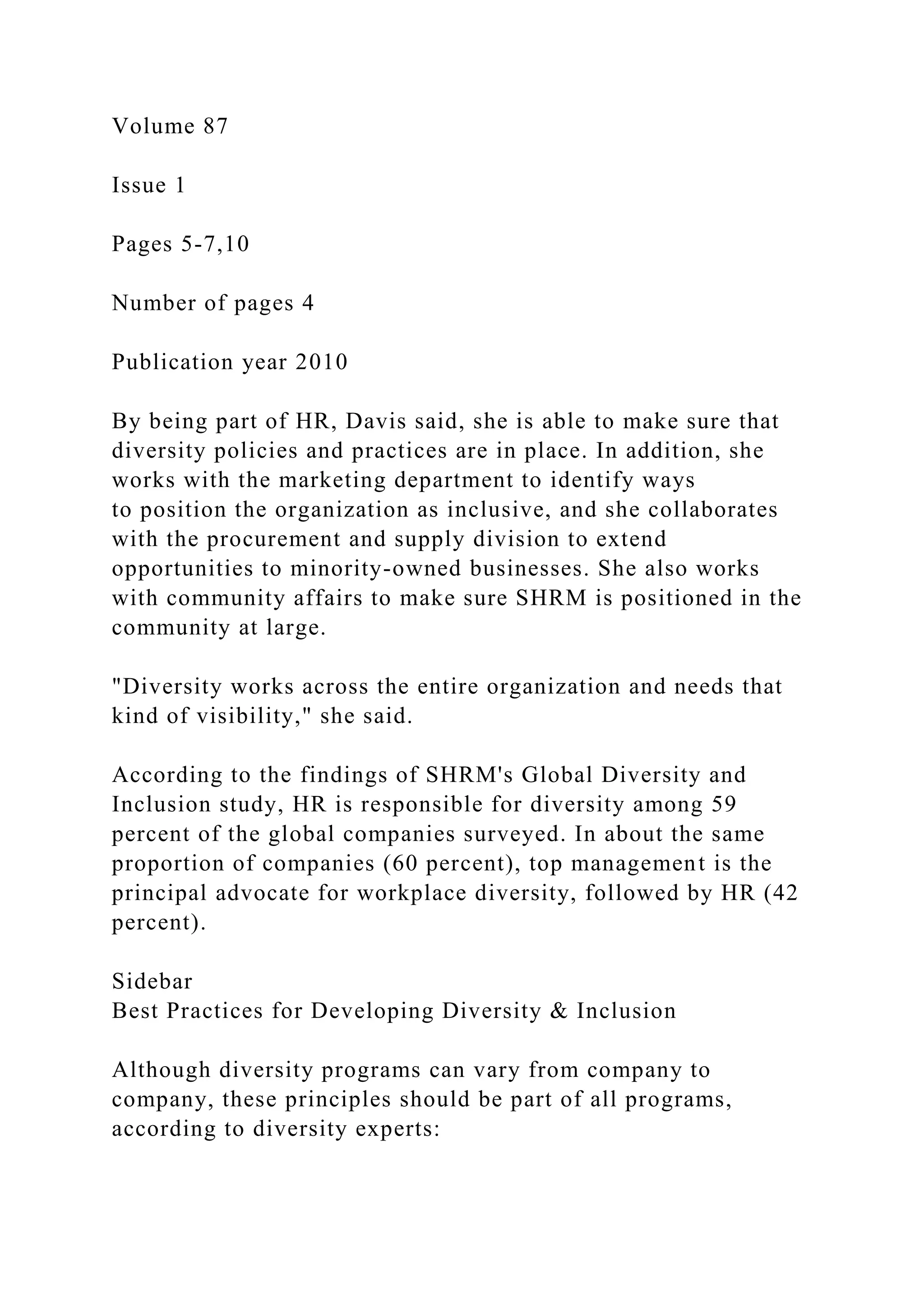 Volume 87
Issue 1
Pages 5-7,10
Number of pages 4
Publication year 2010
By being part of HR, Davis said, she is able to make sure that
diversity policies and practices are in place. In addition, she
works with the marketing department to identify ways
to position the organization as inclusive, and she collaborates
with the procurement and supply division to extend
opportunities to minority-owned businesses. She also works
with community affairs to make sure SHRM is positioned in the
community at large.
"Diversity works across the entire organization and needs that
kind of visibility," she said.
According to the findings of SHRM's Global Diversity and
Inclusion study, HR is responsible for diversity among 59
percent of the global companies surveyed. In about the same
proportion of companies (60 percent), top management is the
principal advocate for workplace diversity, followed by HR (42
percent).
Sidebar
Best Practices for Developing Diversity & Inclusion
Although diversity programs can vary from company to
company, these principles should be part of all programs,
according to diversity experts:
 
