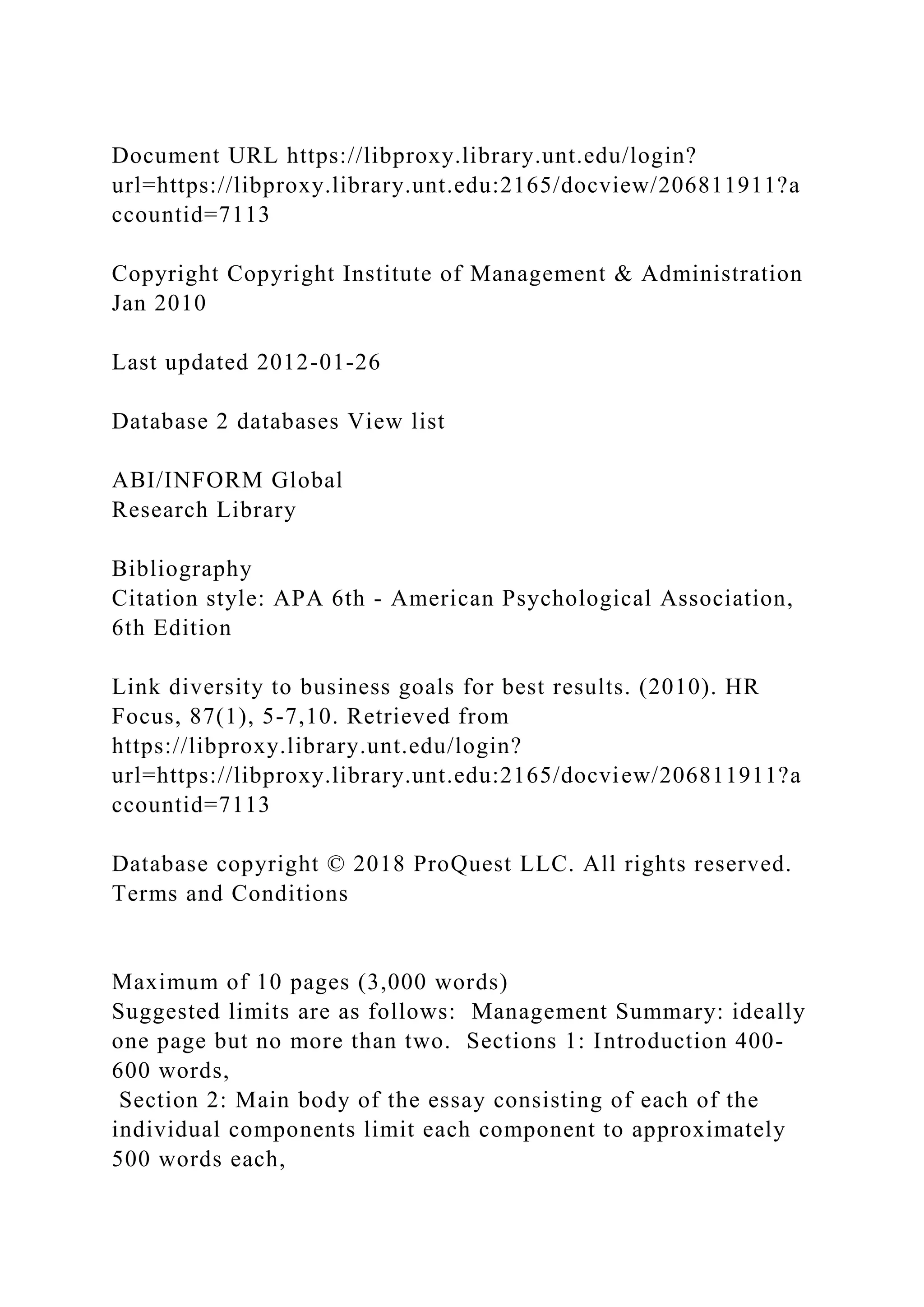 Document URL https://libproxy.library.unt.edu/login?
url=https://libproxy.library.unt.edu:2165/docview/206811911?a
ccountid=7113
Copyright Copyright Institute of Management & Administration
Jan 2010
Last updated 2012-01-26
Database 2 databases View list
ABI/INFORM Global
Research Library
Bibliography
Citation style: APA 6th - American Psychological Association,
6th Edition
Link diversity to business goals for best results. (2010). HR
Focus, 87(1), 5-7,10. Retrieved from
https://libproxy.library.unt.edu/login?
url=https://libproxy.library.unt.edu:2165/docview/206811911?a
ccountid=7113
Database copyright © 2018 ProQuest LLC. All rights reserved.
Terms and Conditions
Maximum of 10 pages (3,000 words)
Suggested limits are as follows: Management Summary: ideally
one page but no more than two. Sections 1: Introduction 400-
600 words,
Section 2: Main body of the essay consisting of each of the
individual components limit each component to approximately
500 words each,
 