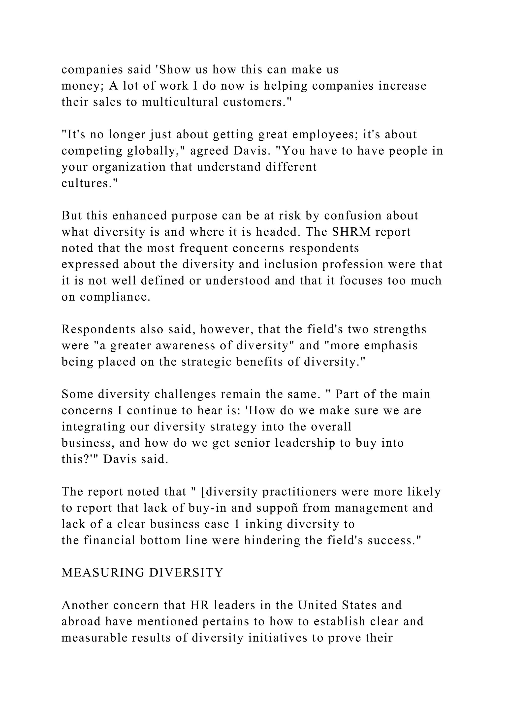 companies said 'Show us how this can make us
money; A lot of work I do now is helping companies increase
their sales to multicultural customers."
"It's no longer just about getting great employees; it's about
competing globally," agreed Davis. "You have to have people in
your organization that understand different
cultures."
But this enhanced purpose can be at risk by confusion about
what diversity is and where it is headed. The SHRM report
noted that the most frequent concerns respondents
expressed about the diversity and inclusion profession were that
it is not well defined or understood and that it focuses too much
on compliance.
Respondents also said, however, that the field's two strengths
were "a greater awareness of diversity" and "more emphasis
being placed on the strategic benefits of diversity."
Some diversity challenges remain the same. " Part of the main
concerns I continue to hear is: 'How do we make sure we are
integrating our diversity strategy into the overall
business, and how do we get senior leadership to buy into
this?'" Davis said.
The report noted that " [diversity practitioners were more likely
to report that lack of buy-in and suppoñ from management and
lack of a clear business case 1 inking diversity to
the financial bottom line were hindering the field's success."
MEASURING DIVERSITY
Another concern that HR leaders in the United States and
abroad have mentioned pertains to how to establish clear and
measurable results of diversity initiatives to prove their
 
