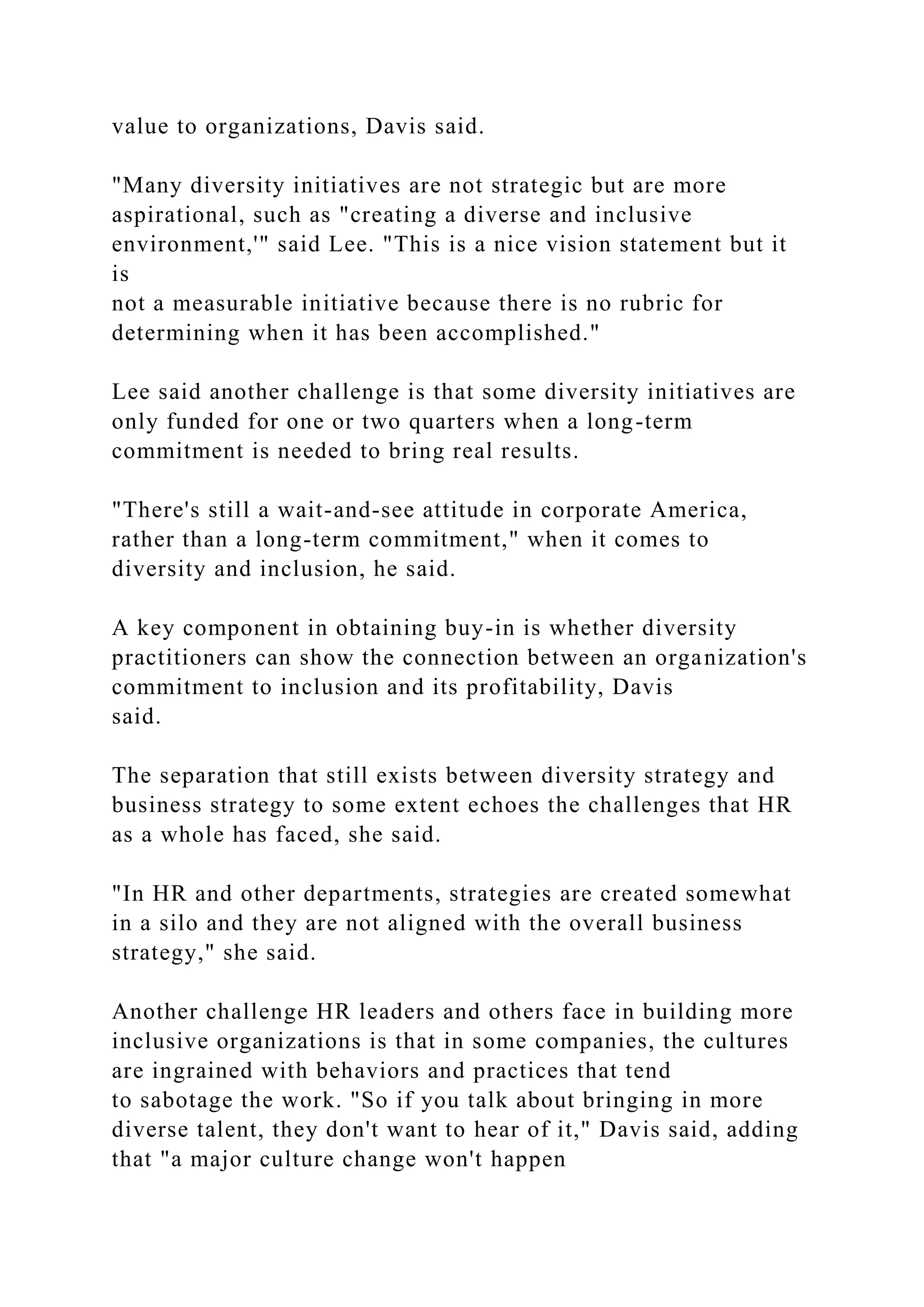value to organizations, Davis said.
"Many diversity initiatives are not strategic but are more
aspirational, such as "creating a diverse and inclusive
environment,'" said Lee. "This is a nice vision statement but it
is
not a measurable initiative because there is no rubric for
determining when it has been accomplished."
Lee said another challenge is that some diversity initiatives are
only funded for one or two quarters when a long-term
commitment is needed to bring real results.
"There's still a wait-and-see attitude in corporate America,
rather than a long-term commitment," when it comes to
diversity and inclusion, he said.
A key component in obtaining buy-in is whether diversity
practitioners can show the connection between an organization's
commitment to inclusion and its profitability, Davis
said.
The separation that still exists between diversity strategy and
business strategy to some extent echoes the challenges that HR
as a whole has faced, she said.
"In HR and other departments, strategies are created somewhat
in a silo and they are not aligned with the overall business
strategy," she said.
Another challenge HR leaders and others face in building more
inclusive organizations is that in some companies, the cultures
are ingrained with behaviors and practices that tend
to sabotage the work. "So if you talk about bringing in more
diverse talent, they don't want to hear of it," Davis said, adding
that "a major culture change won't happen
 