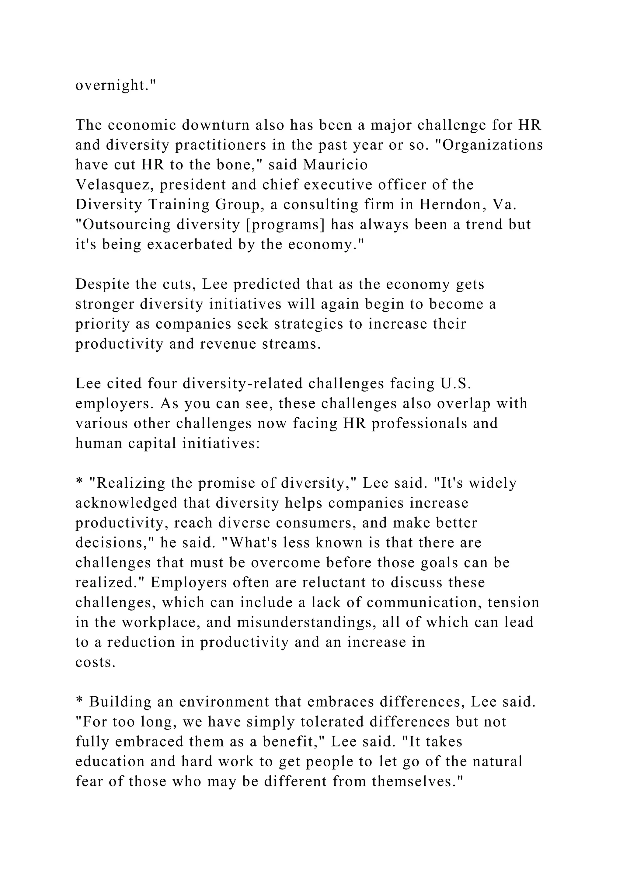 overnight."
The economic downturn also has been a major challenge for HR
and diversity practitioners in the past year or so. "Organizations
have cut HR to the bone," said Mauricio
Velasquez, president and chief executive officer of the
Diversity Training Group, a consulting firm in Herndon, Va.
"Outsourcing diversity [programs] has always been a trend but
it's being exacerbated by the economy."
Despite the cuts, Lee predicted that as the economy gets
stronger diversity initiatives will again begin to become a
priority as companies seek strategies to increase their
productivity and revenue streams.
Lee cited four diversity-related challenges facing U.S.
employers. As you can see, these challenges also overlap with
various other challenges now facing HR professionals and
human capital initiatives:
* "Realizing the promise of diversity," Lee said. "It's widely
acknowledged that diversity helps companies increase
productivity, reach diverse consumers, and make better
decisions," he said. "What's less known is that there are
challenges that must be overcome before those goals can be
realized." Employers often are reluctant to discuss these
challenges, which can include a lack of communication, tension
in the workplace, and misunderstandings, all of which can lead
to a reduction in productivity and an increase in
costs.
* Building an environment that embraces differences, Lee said.
"For too long, we have simply tolerated differences but not
fully embraced them as a benefit," Lee said. "It takes
education and hard work to get people to let go of the natural
fear of those who may be different from themselves."
 