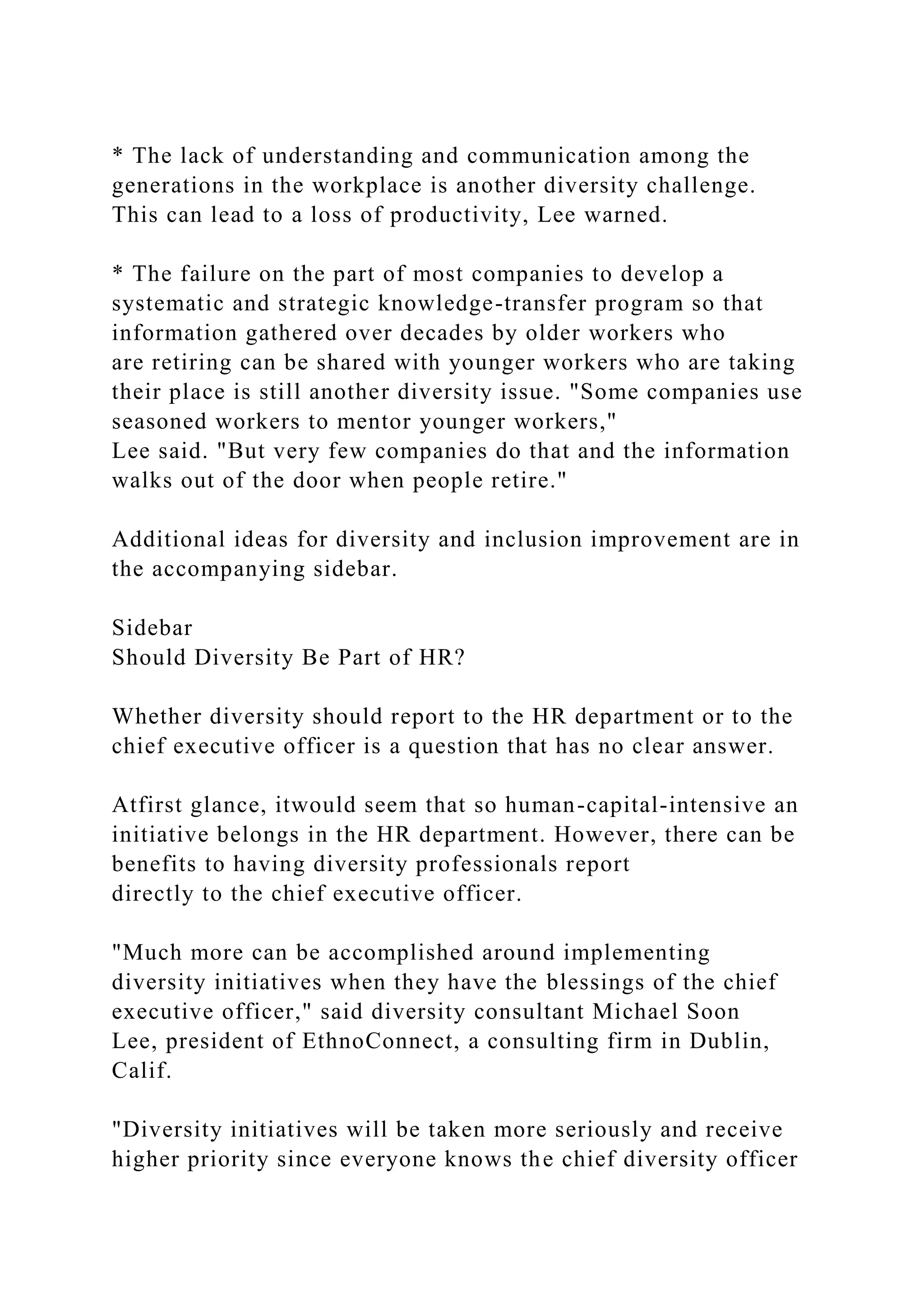 * The lack of understanding and communication among the
generations in the workplace is another diversity challenge.
This can lead to a loss of productivity, Lee warned.
* The failure on the part of most companies to develop a
systematic and strategic knowledge-transfer program so that
information gathered over decades by older workers who
are retiring can be shared with younger workers who are taking
their place is still another diversity issue. "Some companies use
seasoned workers to mentor younger workers,"
Lee said. "But very few companies do that and the information
walks out of the door when people retire."
Additional ideas for diversity and inclusion improvement are in
the accompanying sidebar.
Sidebar
Should Diversity Be Part of HR?
Whether diversity should report to the HR department or to the
chief executive officer is a question that has no clear answer.
Atfirst glance, itwould seem that so human-capital-intensive an
initiative belongs in the HR department. However, there can be
benefits to having diversity professionals report
directly to the chief executive officer.
"Much more can be accomplished around implementing
diversity initiatives when they have the blessings of the chief
executive officer," said diversity consultant Michael Soon
Lee, president of EthnoConnect, a consulting firm in Dublin,
Calif.
"Diversity initiatives will be taken more seriously and receive
higher priority since everyone knows the chief diversity officer
 