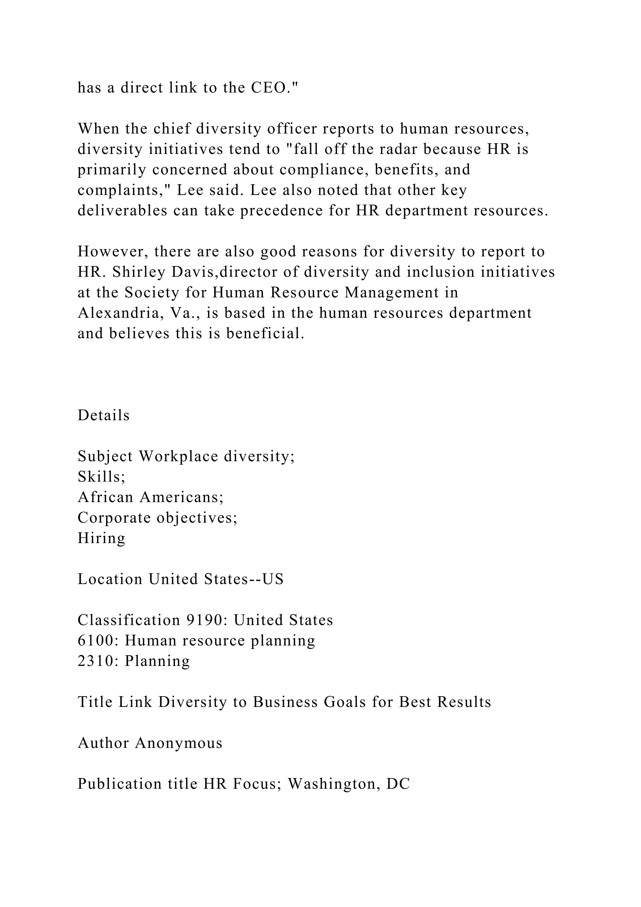 has a direct link to the CEO."
When the chief diversity officer reports to human resources,
diversity initiatives tend to "fall off the radar because HR is
primarily concerned about compliance, benefits, and
complaints," Lee said. Lee also noted that other key
deliverables can take precedence for HR department resources.
However, there are also good reasons for diversity to report to
HR. Shirley Davis,director of diversity and inclusion initiatives
at the Society for Human Resource Management in
Alexandria, Va., is based in the human resources department
and believes this is beneficial.
Details
Subject Workplace diversity;
Skills;
African Americans;
Corporate objectives;
Hiring
Location United States--US
Classification 9190: United States
6100: Human resource planning
2310: Planning
Title Link Diversity to Business Goals for Best Results
Author Anonymous
Publication title HR Focus; Washington, DC
 