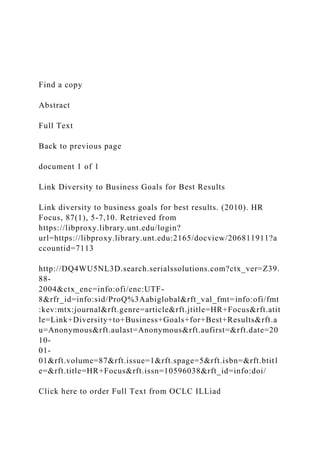 Find a copy
Abstract
Full Text
Back to previous page
document 1 of 1
Link Diversity to Business Goals for Best Results
Link diversity to business goals for best results. (2010). HR
Focus, 87(1), 5-7,10. Retrieved from
https://libproxy.library.unt.edu/login?
url=https://libproxy.library.unt.edu:2165/docview/206811911?a
ccountid=7113
http://DQ4WU5NL3D.search.serialssolutions.com?ctx_ver=Z39.
88-
2004&ctx_enc=info:ofi/enc:UTF-
8&rfr_id=info:sid/ProQ%3Aabiglobal&rft_val_fmt=info:ofi/fmt
:kev:mtx:journal&rft.genre=article&rft.jtitle=HR+Focus&rft.atit
le=Link+Diversity+to+Business+Goals+for+Best+Results&rft.a
u=Anonymous&rft.aulast=Anonymous&rft.aufirst=&rft.date=20
10-
01-
01&rft.volume=87&rft.issue=1&rft.spage=5&rft.isbn=&rft.btitl
e=&rft.title=HR+Focus&rft.issn=10596038&rft_id=info:doi/
Click here to order Full Text from OCLC ILLiad
 