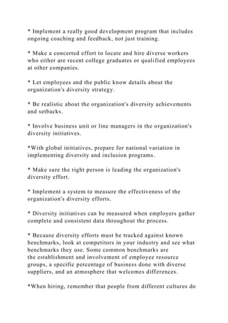 * Implement a really good development program that includes
ongoing coaching and feedback, not just training.
* Make a concerted effort to locate and hire diverse workers
who either are recent college graduates or qualified employees
at other companies.
* Let employees and the public know details about the
organization's diversity strategy.
* Be realistic about the organization's diversity achievements
and setbacks.
* Involve business unit or line managers in the organization's
diversity initiatives.
*With global initiatives, prepare for national variation in
implementing diversity and inclusion programs.
* Make sure the right person is leading the organization's
diversity effort.
* Implement a system to measure the effectiveness of the
organization's diversity efforts.
* Diversity initiatives can be measured when employers gather
complete and consistent data throughout the process.
* Because diversity efforts must be tracked against known
benchmarks, look at competitors in your industry and see what
benchmarks they use. Some common benchmarks are
the establishment and involvement of employee resource
groups, a specific percentage of business done with diverse
suppliers, and an atmosphere that welcomes differences.
*When hiring, remember that people from different cultures do
 