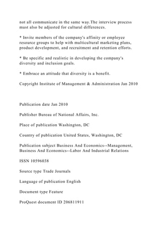not all communicate in the same way.The interview process
must also be adjusted for cultural differences.
* Invite members of the company's affinity or employee
resource groups to help with multicultural marketing plans,
product development, and recruitment and retention efforts.
* Be specific and realistic in developing the company's
diversity and inclusion goals.
* Embrace an attitude that diversity is a benefit.
Copyright Institute of Management & Administration Jan 2010
Publication date Jan 2010
Publisher Bureau of National Affairs, Inc.
Place of publication Washington, DC
Country of publication United States, Washington, DC
Publication subject Business And Economics--Management,
Business And Economics--Labor And Industrial Relations
ISSN 10596038
Source type Trade Journals
Language of publication English
Document type Feature
ProQuest document ID 206811911
 