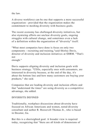 the law.
A diverse workforce can be one that supports a more successful
organization - provided that the organization makes the
commitment to meshing diversity with business goals.
The recent economy has challenged diversity initiatives, but
also stymieing efforts are unclear diversity goals, ongoing
struggles with cultural change, and sometimes even a lack
of a definition within the organization of "diversity" itself.
"What most companies have done is focus on only two
components - recruiting and training,"said Shirley Davis,
director of diversity and inclusion initiatives at SHRM. "That's
not
enough."
Davis supports aligning diversity and inclusion goals with
business strategy. "CEOs, especially ones with consumers, are
interested in diversity because, at the end of the day, it's
about the bottom line and how many customers are buying your
products," she said.
Companies that are leading diversity and inclusion efforts and
that "understand the times" are using diversity as a competitive
advantage, she added.
DIVERSITX DEFINED
Traditionally, workplace discussions about diversity have
focused on African Americans and women, noted diversity
consultant and author R. Roosevelt Thomas Jr., who is based
in Decatur, Ga.
But this is a shortsighted goal. A broader view is required
today, recognizing that "there are all kinds of dimensions of
 