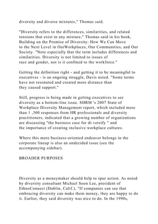 diversity and diverse mixtures," Thomas said.
"Diversity refers to the differences, similarities, and related
tensions that exist in any mixture," Thomas said in his book,
Building on the Promise of Diversity: How We Can Move
to the Next Level in OutWorkplaces, Our Communities, and Our
Society. "Note especially that the term includes differences and
similarities. Diversity is not limited to issues of
race and gender, nor is it confined to the workforce."
Getting the definition right - and getting it to be meaningful to
executives - is an ongoing struggle, Davis noted. "Some terms
have not resonated and created more distance than
they caused support."
Still, progress is being made in getting executives to see
diversity as a bottom-line issue. SHRM 's 2007 State of
Workplace Diversity Management report, which included more
than 1 ,300 responses from HR professionals and diversity
practitioners, indicated that a growing number of organizations
are discussing "the business case for di versify " and
the importance of creating inclusive workplace cultures.
Where this more business-oriented endeavor belongs in the
corporate lineup is also an undecided issue (see the
accompanying sidebar).
BROADER PURPOSES
Diversity as a moneymaker should help to spur action. As noted
by diversity consultant Michael Soon Lee, president of
EthnoConnect (Dublin, Calif.), "If companies can see that
embracing diversity can make them money, they are happy to do
it. Earlier, they said diversity was nice to do. In the 1990s,
 