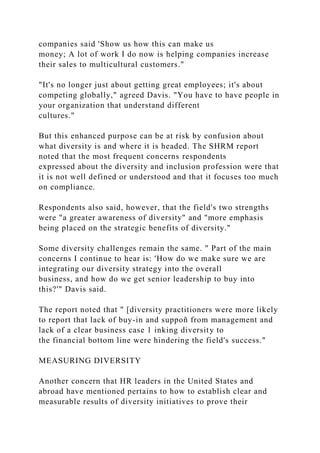 companies said 'Show us how this can make us
money; A lot of work I do now is helping companies increase
their sales to multicultural customers."
"It's no longer just about getting great employees; it's about
competing globally," agreed Davis. "You have to have people in
your organization that understand different
cultures."
But this enhanced purpose can be at risk by confusion about
what diversity is and where it is headed. The SHRM report
noted that the most frequent concerns respondents
expressed about the diversity and inclusion profession were that
it is not well defined or understood and that it focuses too much
on compliance.
Respondents also said, however, that the field's two strengths
were "a greater awareness of diversity" and "more emphasis
being placed on the strategic benefits of diversity."
Some diversity challenges remain the same. " Part of the main
concerns I continue to hear is: 'How do we make sure we are
integrating our diversity strategy into the overall
business, and how do we get senior leadership to buy into
this?'" Davis said.
The report noted that " [diversity practitioners were more likely
to report that lack of buy-in and suppoñ from management and
lack of a clear business case 1 inking diversity to
the financial bottom line were hindering the field's success."
MEASURING DIVERSITY
Another concern that HR leaders in the United States and
abroad have mentioned pertains to how to establish clear and
measurable results of diversity initiatives to prove their
 