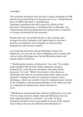 overnight."
The economic downturn also has been a major challenge for HR
and diversity practitioners in the past year or so. "Organizations
have cut HR to the bone," said Mauricio
Velasquez, president and chief executive officer of the
Diversity Training Group, a consulting firm in Herndon, Va.
"Outsourcing diversity [programs] has always been a trend but
it's being exacerbated by the economy."
Despite the cuts, Lee predicted that as the economy gets
stronger diversity initiatives will again begin to become a
priority as companies seek strategies to increase their
productivity and revenue streams.
Lee cited four diversity-related challenges facing U.S.
employers. As you can see, these challenges also overlap with
various other challenges now facing HR professionals and
human capital initiatives:
* "Realizing the promise of diversity," Lee said. "It's widely
acknowledged that diversity helps companies increase
productivity, reach diverse consumers, and make better
decisions," he said. "What's less known is that there are
challenges that must be overcome before those goals can be
realized." Employers often are reluctant to discuss these
challenges, which can include a lack of communication, tension
in the workplace, and misunderstandings, all of which can lead
to a reduction in productivity and an increase in
costs.
* Building an environment that embraces differences, Lee said.
"For too long, we have simply tolerated differences but not
fully embraced them as a benefit," Lee said. "It takes
education and hard work to get people to let go of the natural
fear of those who may be different from themselves."
 