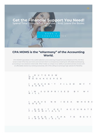 Get the Financial Support You Need!
Spend Time Doing What You Love… And, Leave the Books
to Us.
B O O K A
C O N S U L T A T I O N
CPA MOMS is the “eHarmony” of the Accounting
World.
CPA MOMS® specializes in the careful selection and screening of experienced professional CPAs. We find,
screen & test CPAs that are moms and connect them to entrepreneurs looking for affordable bookkeeping,
accounting or tax solutions nationwide. What makes us unique is our ability to provide business owners with
an affordable solution by working exclusively with CPAs willing to exchange high salaries for flexibility.
I O U T G R E W
M Y
B O O K K E E P E R
I H A V E N ’ T F I L E D M Y T A X
Y E A R S
I ’ M S U R P R I S E D B Y M Y T A
B I L L
I H A V E N O I D E A W H E R E
G O E S
I D O N ’ T G E T A C C U R A T E O
F I N A N C I A L S
I N E E D A C P A T O R E V I E W
F I N A N C I A L S
 