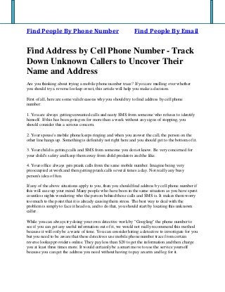 Find People By Phone Number Find People By Email
Find Address by Cell Phone Number - Track
Down Unknown Callers to Uncover Their
Name and Address
Are you thinking about trying a mobile phone number trace? If you are mulling over whether
you should try a reverse lookup or not, this article will help you make a decision.
First of all, here are some valid reasons why you should try to find address by cell phone
number:
1. You are always getting unwanted calls and nasty SMS from someone who refuses to identify
himself. If this has been going on for more than a week without any signs of stopping, you
should consider this a serious concern.
2. Your spouse's mobile phone keeps ringing and when you answer the call, the person on the
other line hangs up. Something is definitely not right here and you should get to the bottom of it.
3. Your child is getting calls and SMS from someone you do not know. Be very concerned for
your child's safety and keep them away from child predators and the like.
4. Your office always gets prank calls from the same mobile number. Imagine being very
preoccupied at work and then getting prank calls several times a day. Not really any busy
person's idea of fun.
If any of the above situations apply to you, then you should find address by cell phone number if
this will ease up your mind. Many people who have been in the same situation as you have spent
countless nights wondering who the person behind those calls and SMS is. It makes them worry
too much to the point that it is already causing them stress. The best way to deal with the
problem is simply to face it head on, and to do that, you should start by locating this unknown
caller.
While you can always try doing your own detective work by "Googling" the phone number to
see if you can get any useful information out of it, we would not really recommend this method
because it will only be a waste of time. You can consider hiring a detective to investigate for you
but you need to be aware that these detectives use mobile phone number trace from certain
reverse lookup providers online. They pay less than $20 to get the information and then charge
you at least three times more. It would certainly be a smart move to use the service yourself
because you can get the address you need without having to pay an arm and leg for it.
 