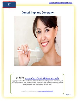 www.CostDentalImplants.info
$7

                     Dental Implant Company




           © 2012 www.CostDentalImplants.info
     Copyright notice: You are free to distribute this item as long as you include the full
     package it came in. You are not allowed to edit this item and must be sent as is with
                       links contained. You can’t charge for this item.



                     Created by TryAMillion.com for www.costdentalimplants.info

                                                                                              Page - 1
 