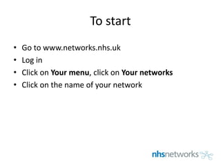 To start
• Go to www.networks.nhs.uk
• Log in
• Click on Your menu, click on Your networks
• Click on the name of your network