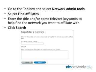 • Go to the Toolbox and select Network admin tools
• Select Find affiliates
• Enter the title and/or some relevant keywords to
help find the network you want to affiliate with
• Click Search