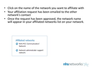 • Click on the name of the network you want to affiliate with
• Your affiliation request has been emailed to the other
network's contact
• Once the request has been approved, the network name
will appear in your affiliated networks list on your network.
