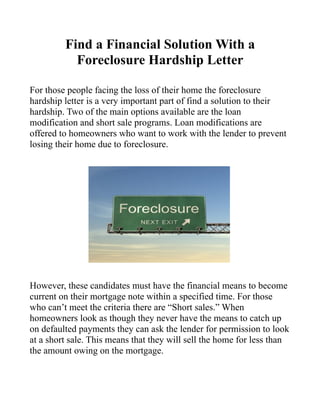 Find a Financial Solution With a
           Foreclosure Hardship Letter

For those people facing the loss of their home the foreclosure
hardship letter is a very important part of find a solution to their
hardship. Two of the main options available are the loan
modification and short sale programs. Loan modifications are
offered to homeowners who want to work with the lender to prevent
losing their home due to foreclosure.




However, these candidates must have the financial means to become
current on their mortgage note within a specified time. For those
who can’t meet the criteria there are “Short sales.” When
homeowners look as though they never have the means to catch up
on defaulted payments they can ask the lender for permission to look
at a short sale. This means that they will sell the home for less than
the amount owing on the mortgage.
 