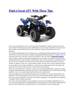 Find a Great ATV With These Tips
If you are in the market for a car, it can seem like a daunting task. After all, there are so many
cars out there and choosing one can be challenging. A car is a major investment, and you’ve got
able to make a good choice. Here are some smart tips to keep in mind when you are car
shopping.
Go to different dealerships before settling on one. A different dealership might be able to get you
a better price on the car you want, and may be running different promotions. Try three or four in
your area, and even if you have to travel a bit farther, it may be worth it. Honda ATV Dealers
Always bring a mechanic along when shopping for a new vehicle. Car dealers are notorious for
selling lemons and you do not want to be their next victim. If you cannot get a mechanic to look
at cars with you, at least be sure that you have him look at your final choice before you buy it.
Ask the car dealer to show you a vehicle history report. This can tell you if the vehicle has been
in an accident or if it has been recalled. It can also show you what repairs have been done and
when they were done so that you know exactly what you are buying.
If you are in the market for a used car, a great way to tell if the speedometer is correct is to look
at the gas and brake pedals. If someone says the car has 30,000 miles on it, and the brake and gas
pedals are worn, it is a good indication the odometer was turned back.
If you are getting your car from an individual, get your mechanic to see the vehicle before you
purchase it. If the owner balks at this, it may not be wise to proceed with the deal. The car may
have costly issues that make it worth far less than the asking price. You shouldn’t put yourself in
a situation where a surprise may arise.
If you have been considering a new car purchase, your first step should be shopping for a car
loan. You need to know this is available before you attempt to buy. Often times a dealership will
get you a better offer than your bank; however it’s always good to have a backup plan.
 