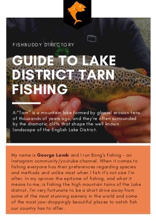 My name is George Lamb and I run Bong’s fishing – an
Instagram community/youtube channel. When it comes to
fishing everyone has their preferences regarding species
and methods and unlike most when I fish it’s not size I’m
after. In my opinion the epitome of fishing, and what it
means to me, is fishing the high mountain tarns of the Lake
district. I’m very fortunate to be a short drive away from
some of the most stunning scenery in the world and some
of the most jaw-droppingly beautiful places to catch fish
our country has to offer.
GUIDE TO LAKE
DISTRICT TARN
FISHING
F I S H B U D D Y D I R E C T O R Y
A “Tarn” is a mountain lake formed by glacial erosion tens
of thousands of years ago, and they’re often surrounded
by the dramatic cliffs that shape the well known
landscape of the English Lake District.
 