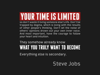 Your time is limited
so don’t waste it living someone else’s life. Don’t be
trapped by dogma, which is living with the results
of other people’s thinking. Don’t let the noise of
others’ opinions drown out your own inner voice.
And most important, have the courage to follow
your heart and intuition.

They somehow already know
what you truly want to become
Everything else is secondary.


                             Steve Jobs
 