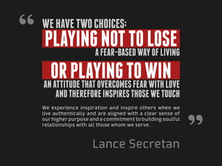 “ playing not to lose
   We have two choices:

                        a fear-based way of living

     or playing to win
   an attitude that overcomes fear with love
        and therefore inspires those we touch
   We experience inspiration and inspire others when we




                                                              ”
   live authentically and are aligned with a clear sense of
   our higher purpose and a commitment to building soulful
   relationships with all those whom we serve.



                       Lance Secretan
 