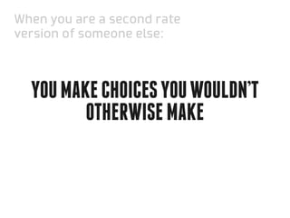 When you are a second rate
version of someone else:



  You make choices you wouldn’t
         otherwise make
 