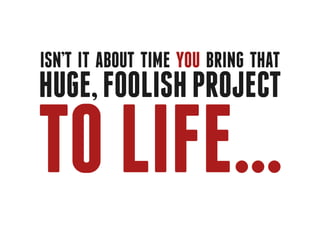 Isn’t it about time you bring that
huge, foolish project

to life...
 