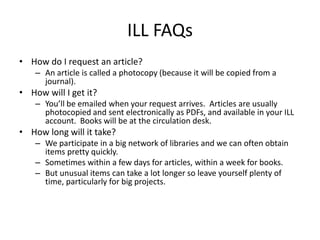 ILL FAQs
• How do I request an article?
    – An article is called a photocopy (because it will be copied from a
      journal).
• How will I get it?
    – You’ll be emailed when your request arrives. Articles are usually
      photocopied and sent electronically as PDFs, and available in your ILL
      account. Books will be at the circulation desk.
• How long will it take?
    – We participate in a big network of libraries and we can often obtain
      items pretty quickly.
    – Sometimes within a few days for articles, within a week for books.
    – But unusual items can take a lot longer so leave yourself plenty of
      time, particularly for big projects.
 